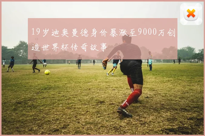 19岁迪奥曼德身价暴涨至9000万创造世界杯传奇故事