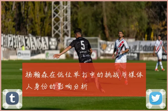 杨瀚森在低位单打中的挑战与媒体人身份的影响分析