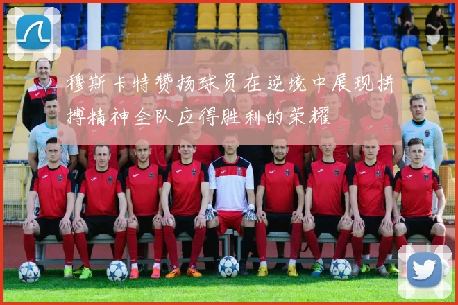 穆斯卡特赞扬球员在逆境中展现拼搏精神全队应得胜利的荣耀