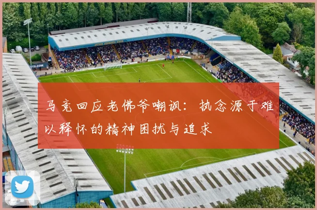 马竞回应老佛爷嘲讽：执念源于难以释怀的精神困扰与追求