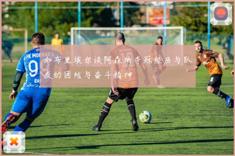 加布里埃尔谈阿森纳夺冠经历与队友的团结与奋斗精神