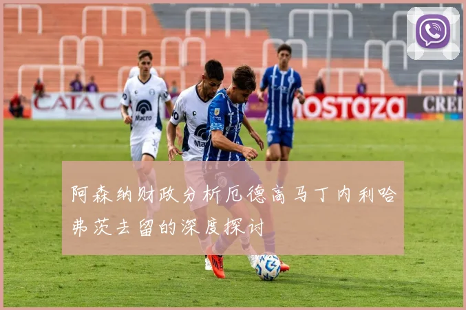 阿森纳财政分析厄德高马丁内利哈弗茨去留的深度探讨