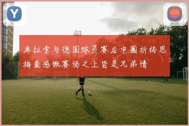 库拉索与德国球员赛后中圈祈祷恩梅查感慨赛场之上皆是兄弟情