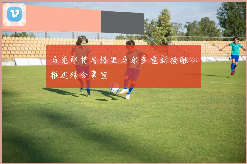 马竞即将与格里马尔多重新接触以推进转会事宜