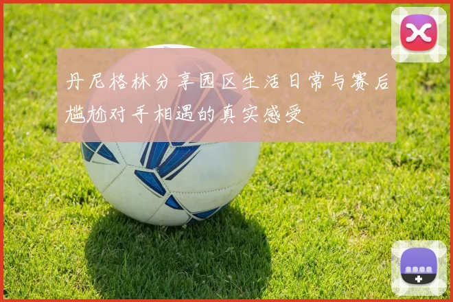 丹尼格林分享园区生活日常与赛后尴尬对手相遇的真实感受