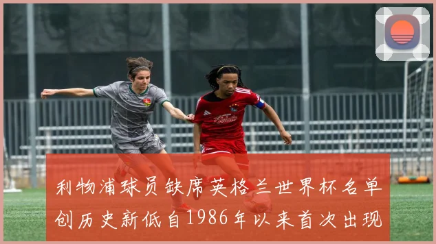 利物浦球员缺席英格兰世界杯名单创历史新低自1986年以来首次出现