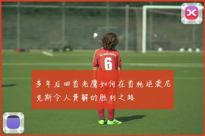 多年后回首老鹰如何在首轮逆袭尼克斯令人费解的胜利之路