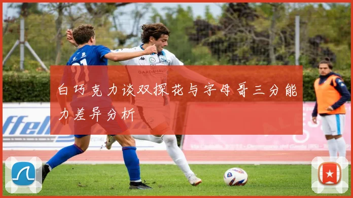 白巧克力谈双探花与字母哥三分能力差异分析
