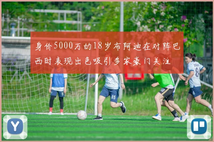 身价5000万的18岁布阿迪在对阵巴西时表现出色吸引多家豪门关注