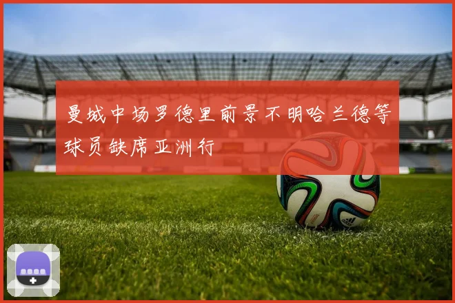 曼城中场罗德里前景不明哈兰德等球员缺席亚洲行
