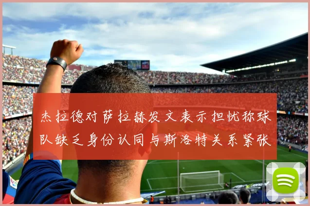 杰拉德对萨拉赫发文表示担忧称球队缺乏身份认同与斯洛特关系紧张