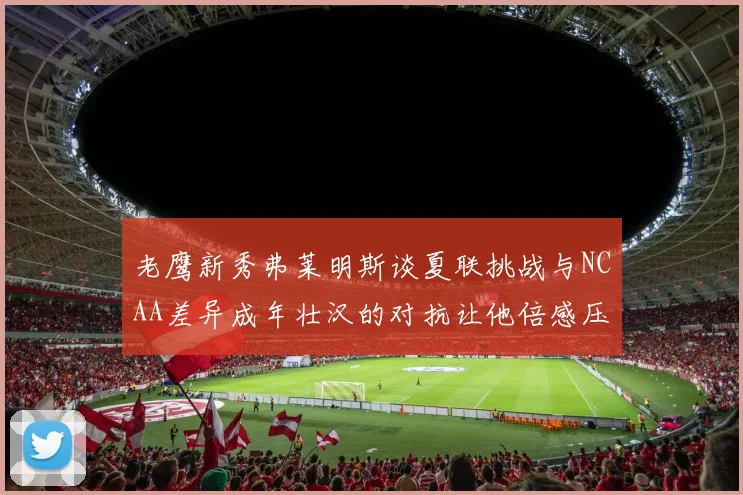 老鹰新秀弗莱明斯谈夏联挑战与NCAA差异成年壮汉的对抗让他倍感压力