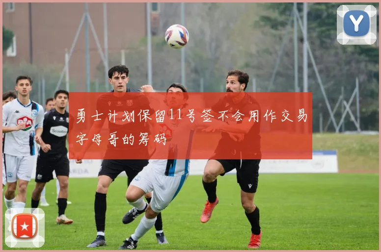 勇士计划保留11号签不会用作交易字母哥的筹码