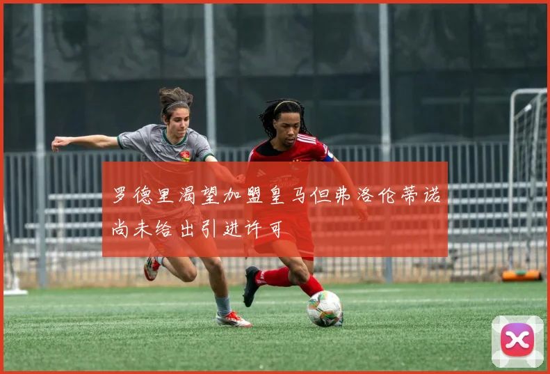 罗德里渴望加盟皇马但弗洛伦蒂诺尚未给出引进许可