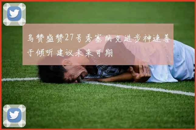 乌赞盛赞27号秀塞纳克进步神速善于倾听建议未来可期