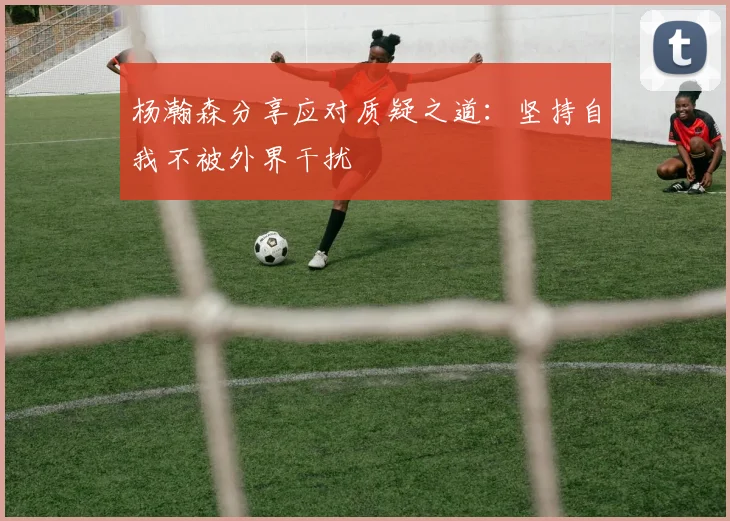 杨瀚森分享应对质疑之道：坚持自我不被外界干扰