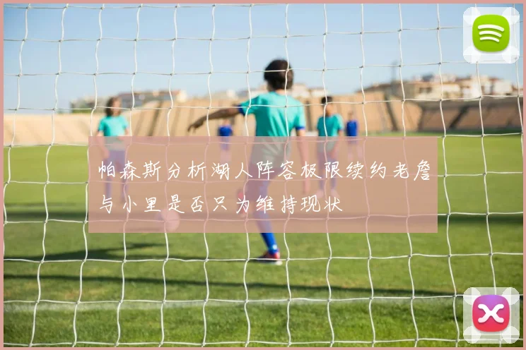 帕森斯分析湖人阵容极限续约老詹与小里是否只为维持现状