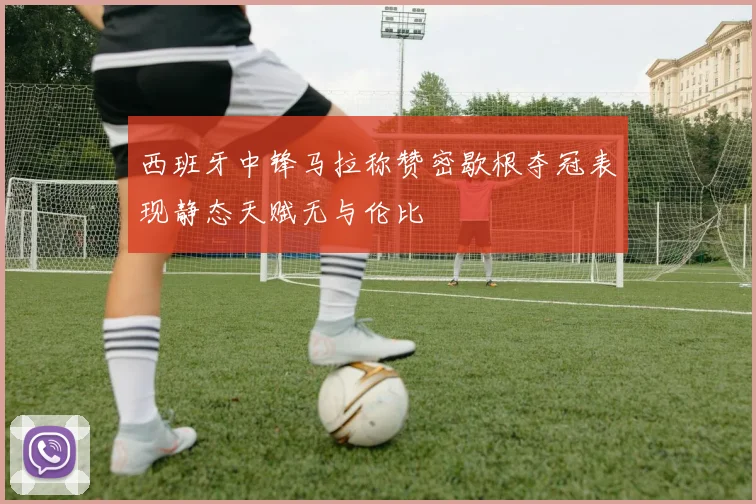 西班牙中锋马拉称赞密歇根夺冠表现静态天赋无与伦比