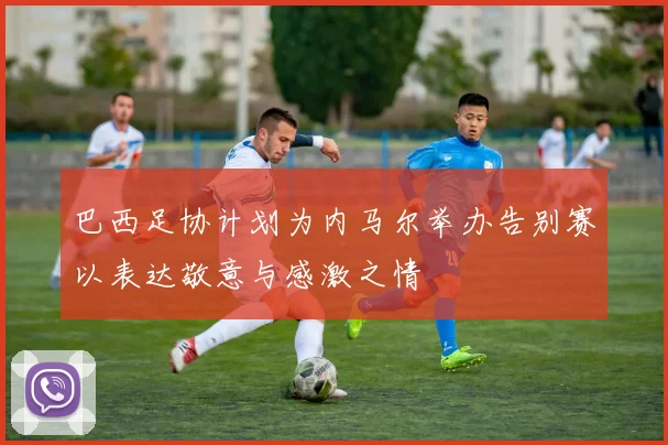 巴西足协计划为内马尔举办告别赛以表达敬意与感激之情