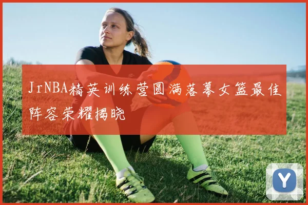 JrNBA精英训练营圆满落幕女篮最佳阵容荣耀揭晓