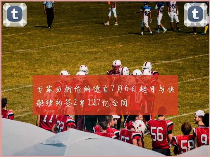 专家分析伦纳德自7月6日起可与快船续约签2年127亿合同