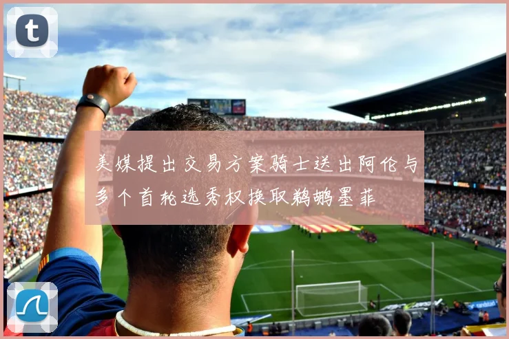 美媒提出交易方案骑士送出阿伦与多个首轮选秀权换取鹈鹕墨菲