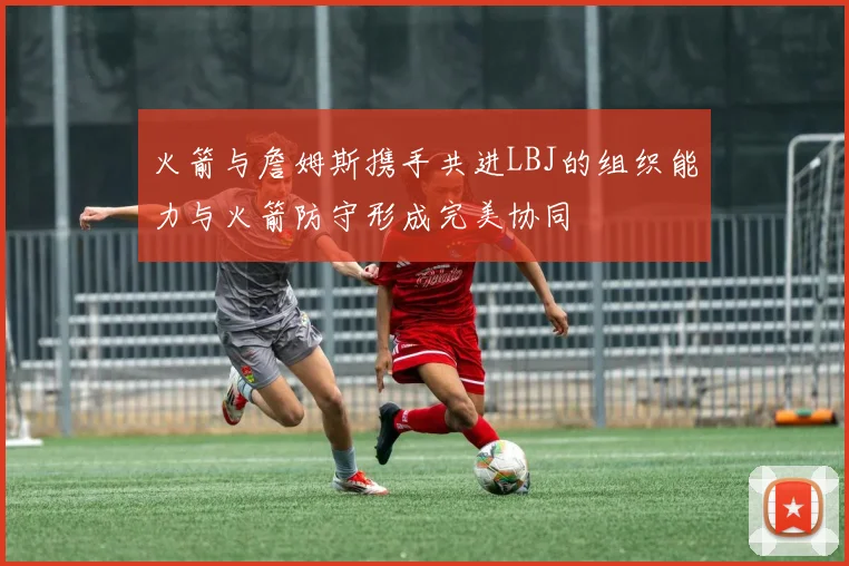 火箭与詹姆斯携手共进LBJ的组织能力与火箭防守形成完美协同