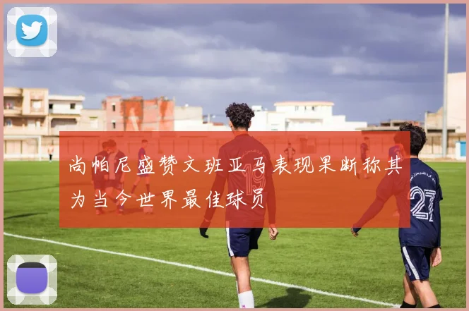尚帕尼盛赞文班亚马表现果断称其为当今世界最佳球员