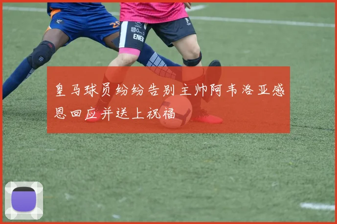 皇马球员纷纷告别主帅阿韦洛亚感恩回应并送上祝福