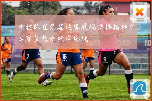 北控队在悬崖边缘展现拼搏精神季后赛梦想依然在燃烧